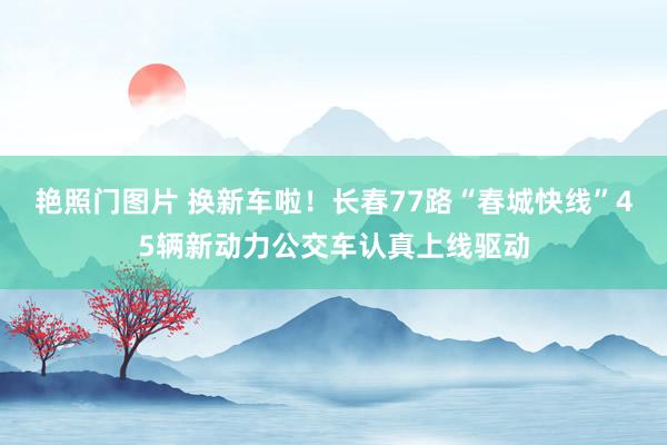 艳照门图片 换新车啦！长春77路“春城快线”45辆新动力公交车认真上线驱动