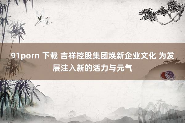 91porn 下载 吉祥控股集团焕新企业文化 为发展注入新的活力与元气