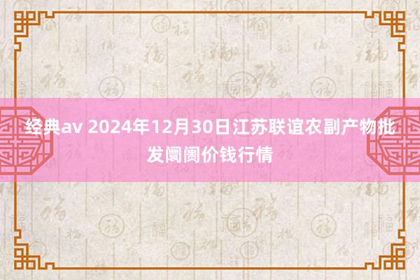 经典av 2024年12月30日江苏联谊农副产物批发阛阓价钱行情
