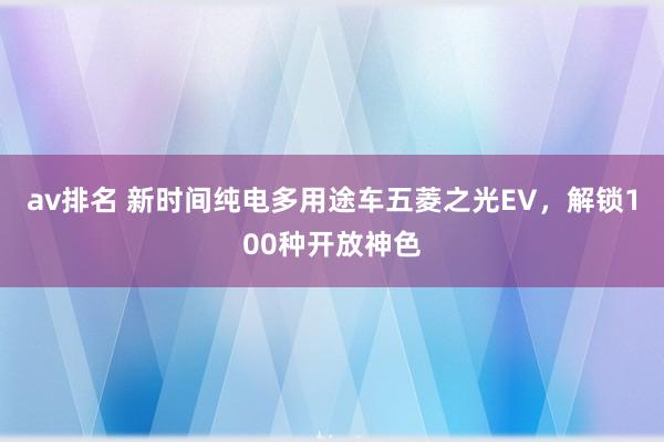 av排名 新时间纯电多用途车五菱之光EV，解锁100种开放神色
