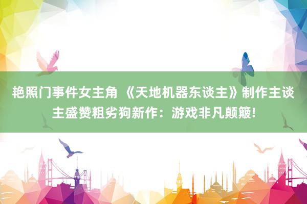 艳照门事件女主角 《天地机器东谈主》制作主谈主盛赞粗劣狗新作：游戏非凡颠簸!