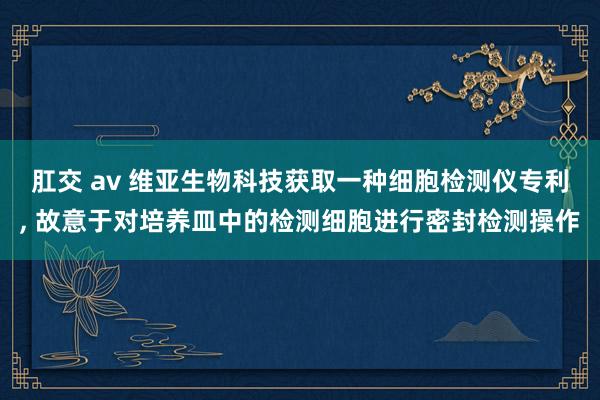肛交 av 维亚生物科技获取一种细胞检测仪专利， 故意于对培养皿中的检测细胞进行密封检测操作