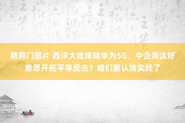 艳照门图片 西洋大批排除华为5G，中企淘汰好意思开拓平等反击？咱们要认清实践了