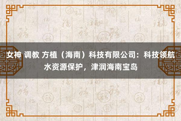 女神 调教 方植（海南）科技有限公司：科技领航水资源保护，津润海南宝岛