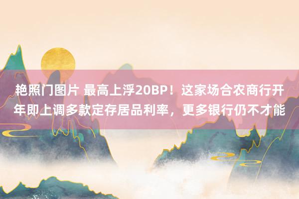 艳照门图片 最高上浮20BP！这家场合农商行开年即上调多款定存居品利率，更多银行仍不才能