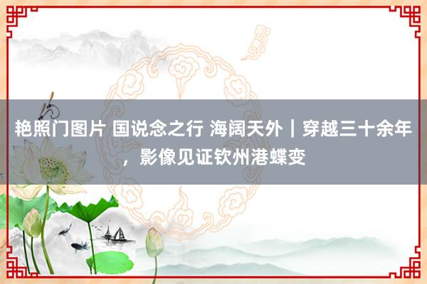 艳照门图片 国说念之行 海阔天外｜穿越三十余年，影像见证钦州港蝶变