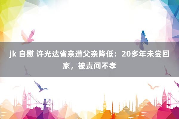 jk 自慰 许光达省亲遭父亲降低：20多年未尝回家，被责问不孝