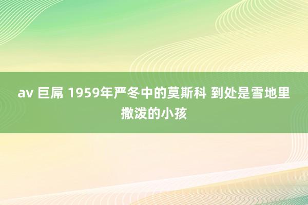 av 巨屌 1959年严冬中的莫斯科 到处是雪地里撒泼的小孩