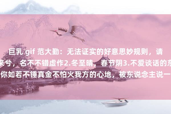 巨乳 gif 范大勤:无法证实的好意思妙规则,请狠狠记取:1.善不由外来兮,名不不错虚作2.冬至晴,春节阴3.不爱谈话的东说念主,发飙可怕。4.你如若不锤真金不怕火我方的心地,被东说念主说一两句就吃不好睡不好,二点承受工夫王人莫得5....