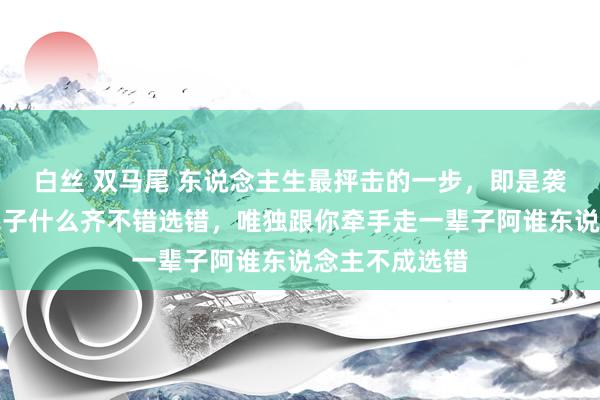 白丝 双马尾 东说念主生最抨击的一步，即是袭取匹俦：这辈子什么齐不错选错，唯独跟你牵手走一辈子阿谁东说念主不成选错