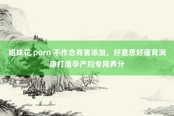 姐妹花 porn 不作念有害添加，好意思好蕴育润康打造孕产妇专用养分