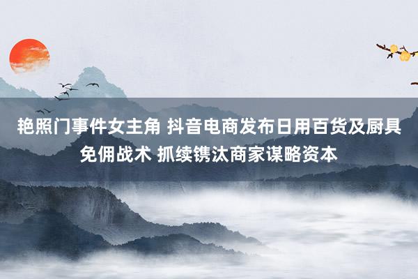 艳照门事件女主角 抖音电商发布日用百货及厨具免佣战术 抓续镌汰商家谋略资本