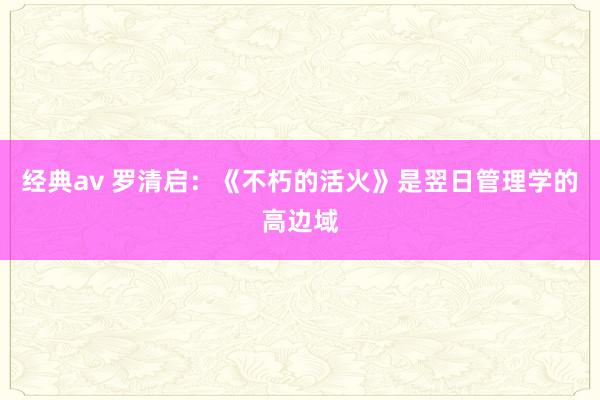经典av 罗清启：《不朽的活火》是翌日管理学的高边域