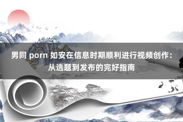 男同 porn 如安在信息时期顺利进行视频创作：从选题到发布的完好指南