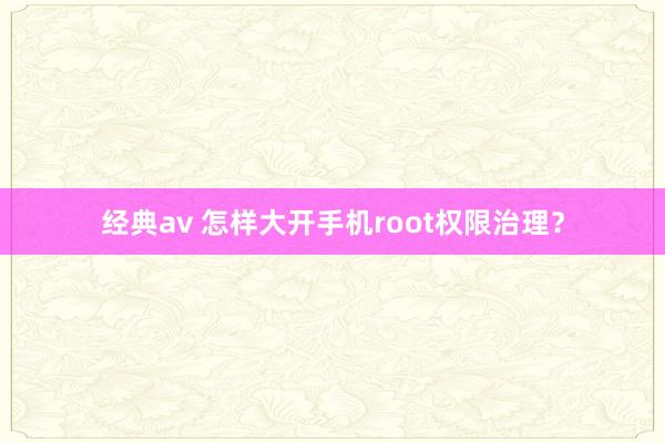 经典av 怎样大开手机root权限治理？
