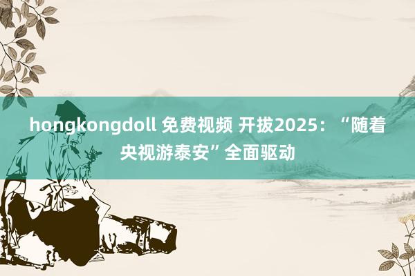 hongkongdoll 免费视频 开拔2025：“随着央视游泰安”全面驱动