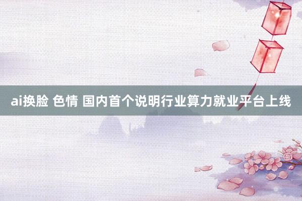 ai换脸 色情 国内首个说明行业算力就业平台上线