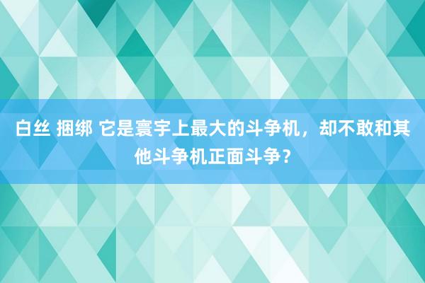 白丝 捆绑 它是寰宇上最大的斗争机，却不敢和其他斗争机正面斗争？