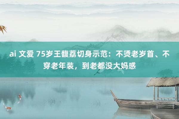 ai 文爱 75岁王馥荔切身示范：不烫老岁首、不穿老年装，到老都没大妈感