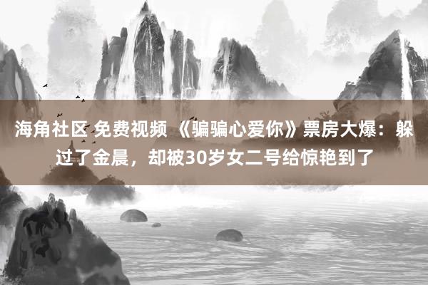 海角社区 免费视频 《骗骗心爱你》票房大爆：躲过了金晨，却被30岁女二号给惊艳到了