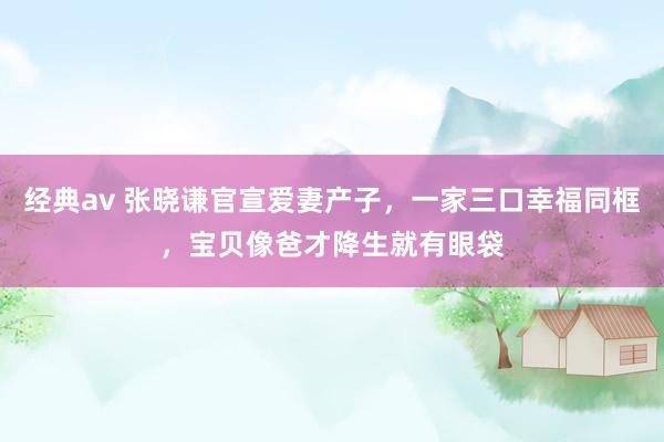 经典av 张晓谦官宣爱妻产子，一家三口幸福同框，宝贝像爸才降生就有眼袋