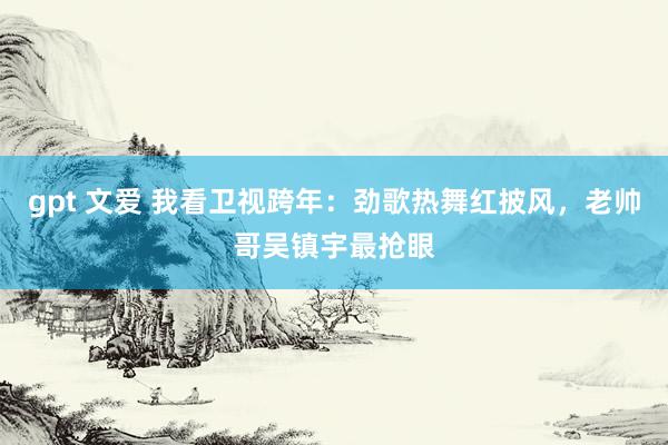 gpt 文爱 我看卫视跨年：劲歌热舞红披风，老帅哥吴镇宇最抢眼