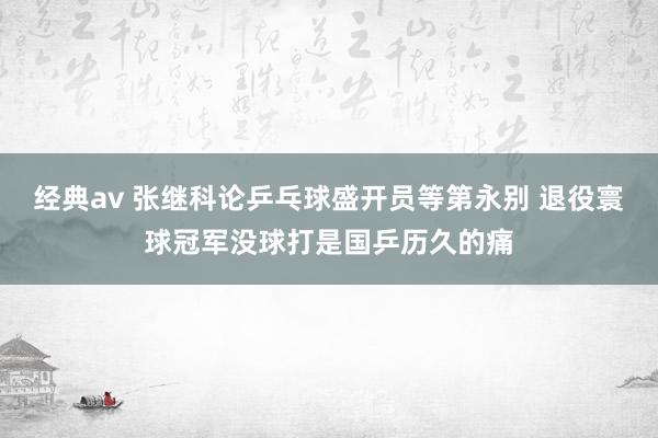 经典av 张继科论乒乓球盛开员等第永别 退役寰球冠军没球打是国乒历久的痛
