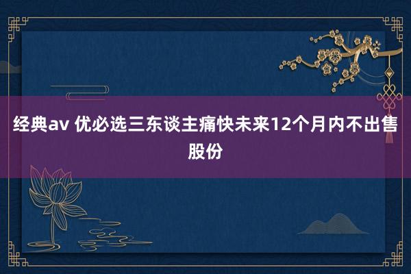 经典av 优必选三东谈主痛快未来12个月内不出售股份