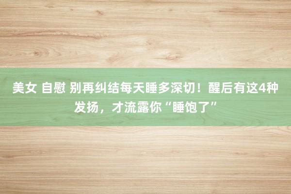 美女 自慰 别再纠结每天睡多深切！醒后有这4种发扬，才流露你“睡饱了”