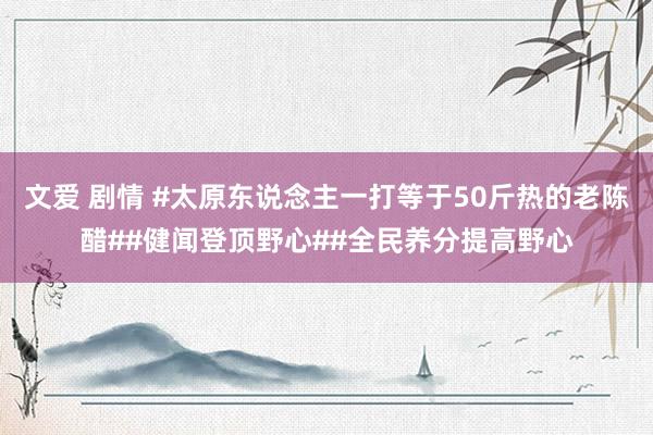 文爱 剧情 #太原东说念主一打等于50斤热的老陈醋##健闻登顶野心##全民养分提高野心
