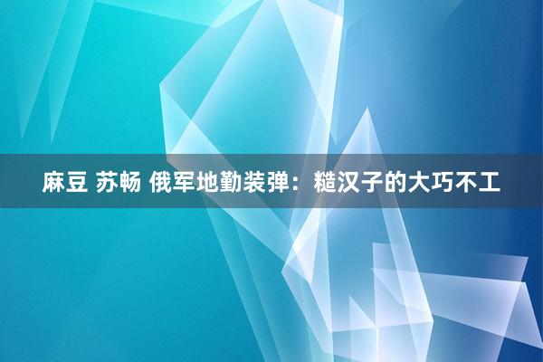 麻豆 苏畅 俄军地勤装弹：糙汉子的大巧不工