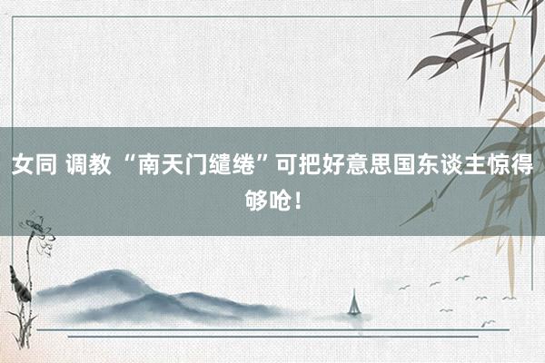 女同 调教 “南天门缱绻”可把好意思国东谈主惊得够呛！