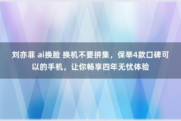 刘亦菲 ai换脸 换机不要拼集，保举4款口碑可以的手机，让你畅享四年无忧体验