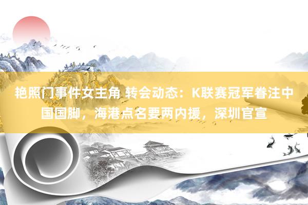 艳照门事件女主角 转会动态：K联赛冠军眷注中国国脚，海港点名要两内援，深圳官宣