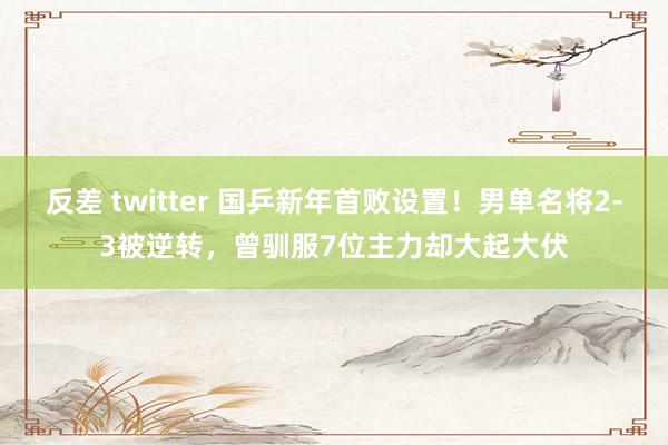 反差 twitter 国乒新年首败设置！男单名将2-3被逆转，曾驯服7位主力却大起大伏