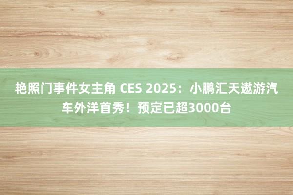 艳照门事件女主角 CES 2025：小鹏汇天遨游汽车外洋首秀！预定已超3000台