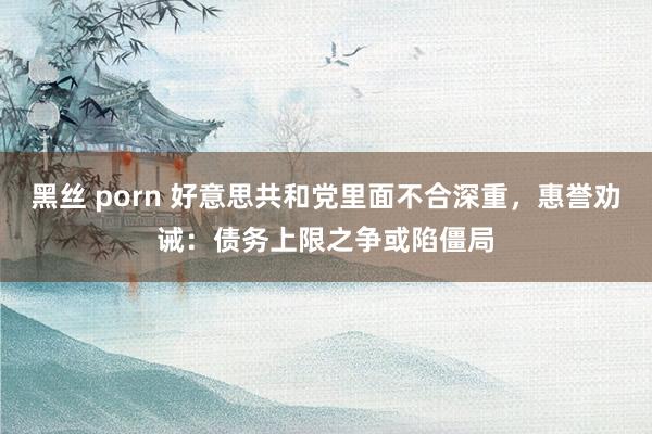 黑丝 porn 好意思共和党里面不合深重，惠誉劝诫：债务上限之争或陷僵局