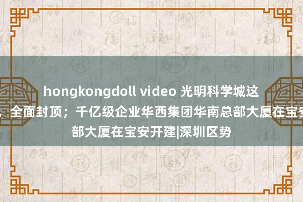 hongkongdoll video 光明科学城这个“大国重器”，全面封顶；千亿级企业华西集团华南总部大厦在宝安开建|深圳区势