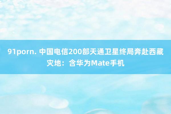 91porn. 中国电信200部天通卫星终局奔赴西藏灾地：含华为Mate手机