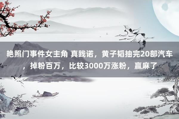 艳照门事件女主角 真践诺，黄子韬抽完20部汽车，掉粉百万，比较3000万涨粉，赢麻了