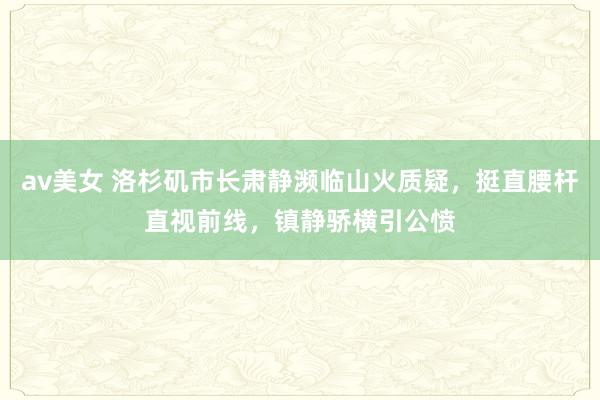 av美女 洛杉矶市长肃静濒临山火质疑，挺直腰杆直视前线，镇静骄横引公愤