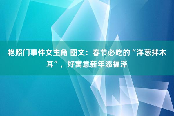 艳照门事件女主角 图文：春节必吃的“洋葱拌木耳”，好寓意新年添福泽