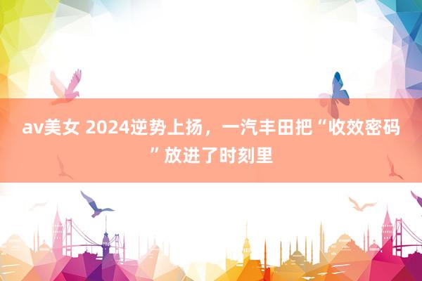 av美女 2024逆势上扬，一汽丰田把“收效密码”放进了时刻里