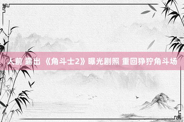 人前 露出 《角斗士2》曝光剧照 重回狰狞角斗场