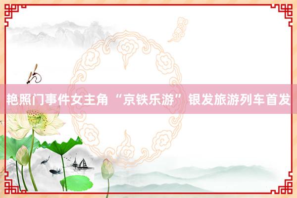 艳照门事件女主角 “京铁乐游” 银发旅游列车首发
