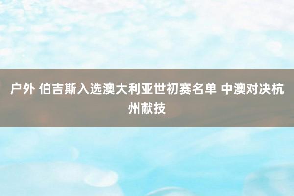 户外 伯吉斯入选澳大利亚世初赛名单 中澳对决杭州献技