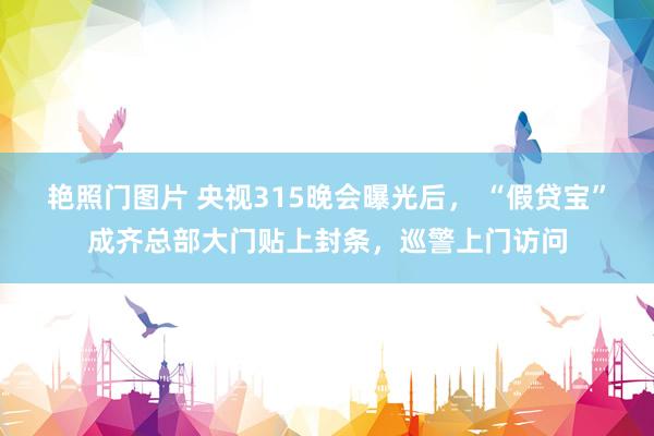 艳照门图片 央视315晚会曝光后， “假贷宝”成齐总部大门贴上封条，巡警上门访问