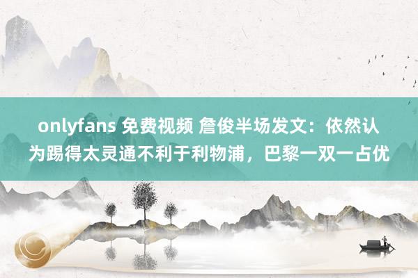 onlyfans 免费视频 詹俊半场发文：依然认为踢得太灵通不利于利物浦，巴黎一双一占优