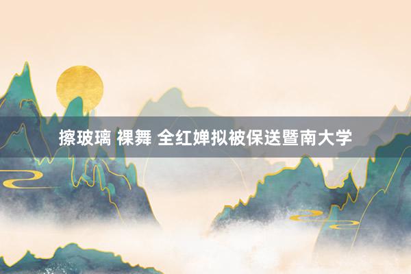 擦玻璃 裸舞 全红婵拟被保送暨南大学