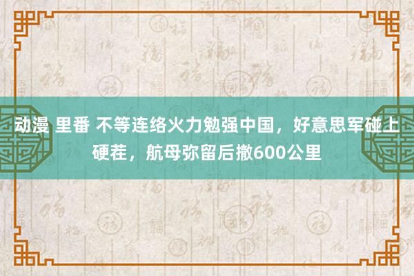 动漫 里番 不等连络火力勉强中国，好意思军碰上硬茬，航母弥留后撤600公里